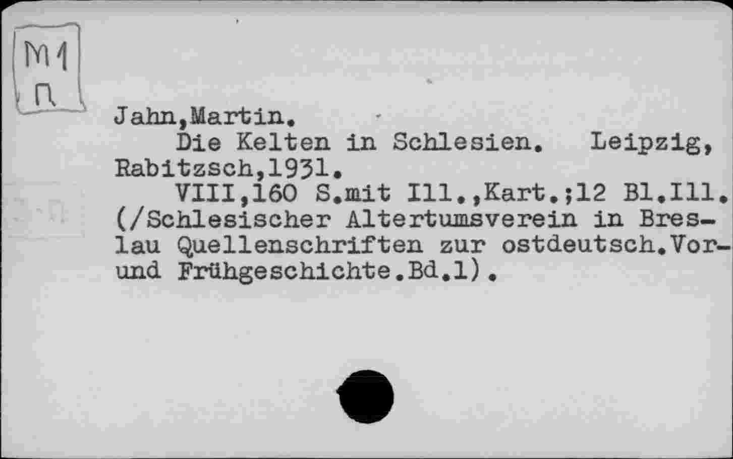 ﻿N1 ß
Jahn,Martin.
Die Kelten in Schlesien. Leipzig, Rabitzsch,1931.
VIII,160 S.mit Ill.,Kart.;12 Bl.Ill. (/Schlesischer Altertumsverein in Breslau Quellenschriften zur ostdeutsch.Vor-und Frühgeschichte.Bd.l).